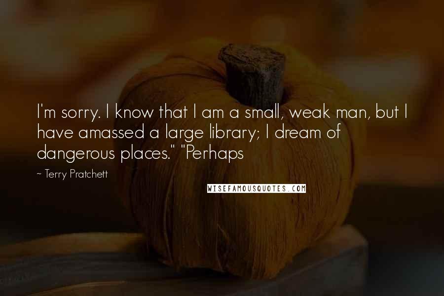 Terry Pratchett Quotes: I'm sorry. I know that I am a small, weak man, but I have amassed a large library; I dream of dangerous places." "Perhaps