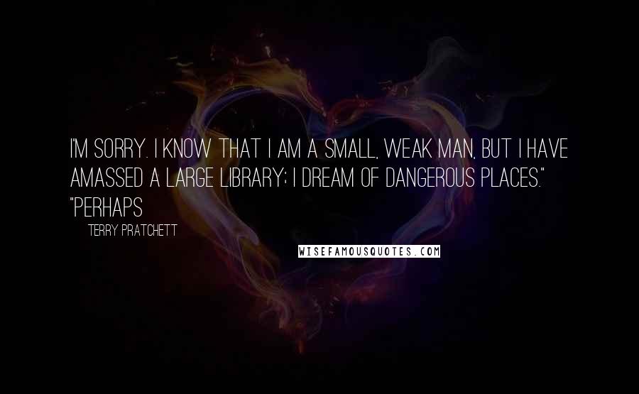 Terry Pratchett Quotes: I'm sorry. I know that I am a small, weak man, but I have amassed a large library; I dream of dangerous places." "Perhaps