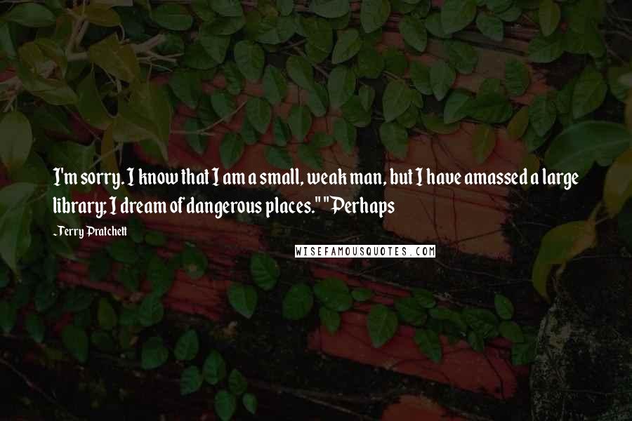 Terry Pratchett Quotes: I'm sorry. I know that I am a small, weak man, but I have amassed a large library; I dream of dangerous places." "Perhaps