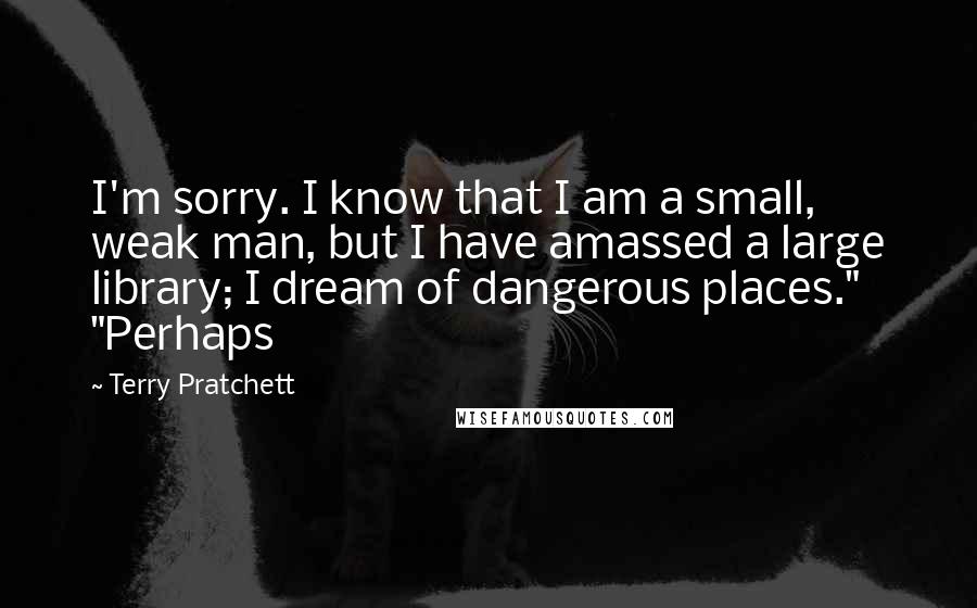 Terry Pratchett Quotes: I'm sorry. I know that I am a small, weak man, but I have amassed a large library; I dream of dangerous places." "Perhaps