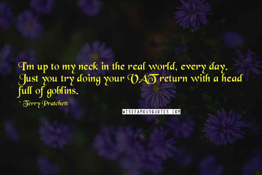 Terry Pratchett Quotes: I'm up to my neck in the real world, every day. Just you try doing your VAT return with a head full of goblins.