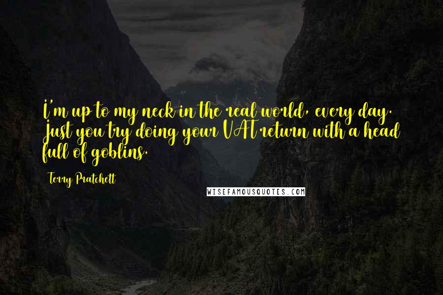 Terry Pratchett Quotes: I'm up to my neck in the real world, every day. Just you try doing your VAT return with a head full of goblins.