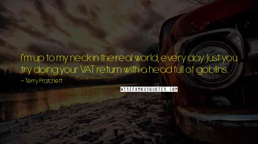 Terry Pratchett Quotes: I'm up to my neck in the real world, every day. Just you try doing your VAT return with a head full of goblins.