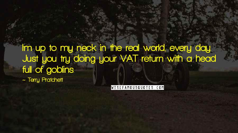 Terry Pratchett Quotes: I'm up to my neck in the real world, every day. Just you try doing your VAT return with a head full of goblins.