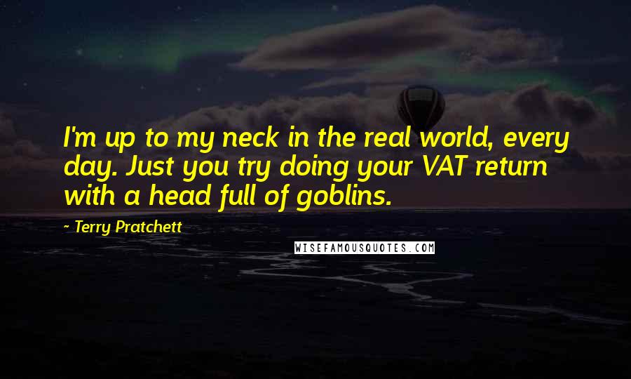 Terry Pratchett Quotes: I'm up to my neck in the real world, every day. Just you try doing your VAT return with a head full of goblins.