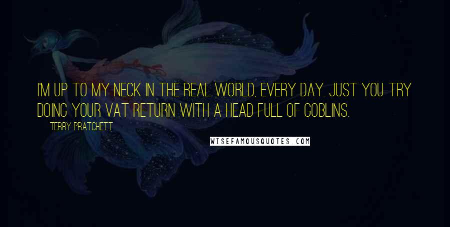 Terry Pratchett Quotes: I'm up to my neck in the real world, every day. Just you try doing your VAT return with a head full of goblins.