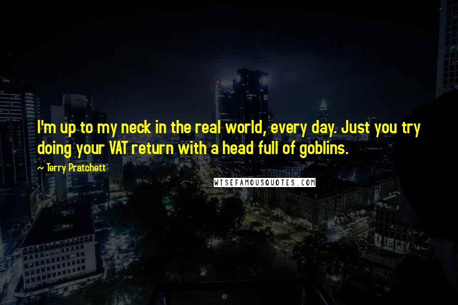 Terry Pratchett Quotes: I'm up to my neck in the real world, every day. Just you try doing your VAT return with a head full of goblins.