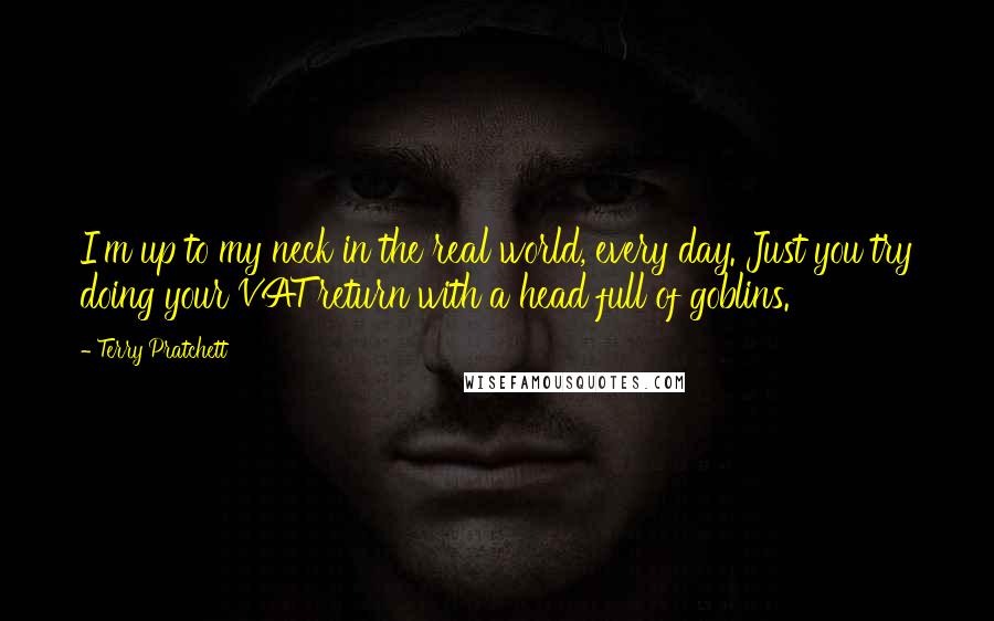 Terry Pratchett Quotes: I'm up to my neck in the real world, every day. Just you try doing your VAT return with a head full of goblins.