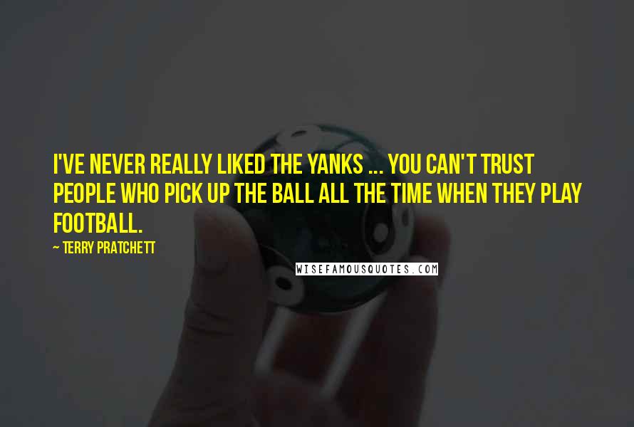 Terry Pratchett Quotes: I've never really liked the Yanks ... You can't trust people who pick up the ball all the time when they play football.