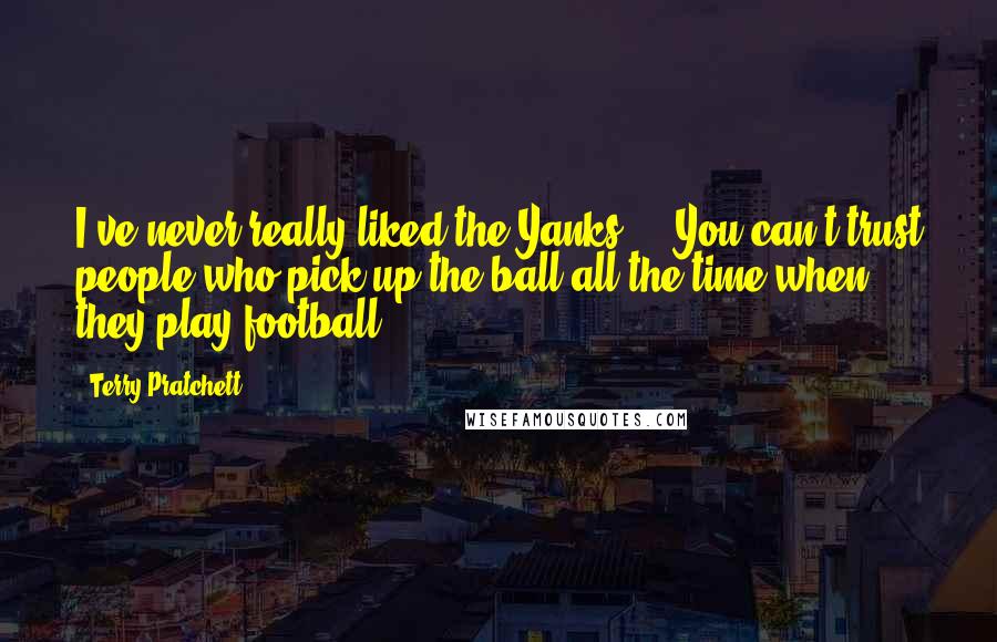 Terry Pratchett Quotes: I've never really liked the Yanks ... You can't trust people who pick up the ball all the time when they play football.