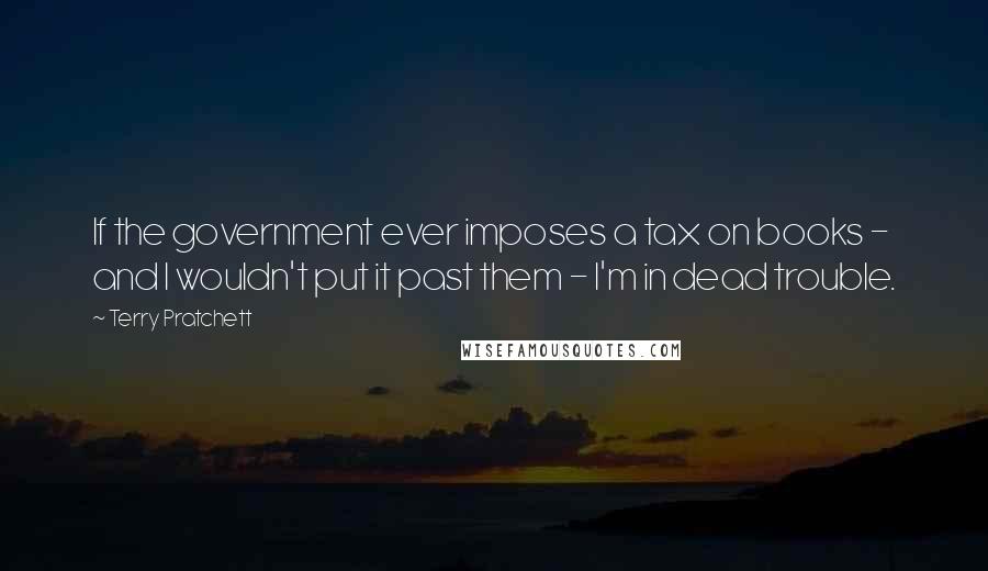 Terry Pratchett Quotes: If the government ever imposes a tax on books - and I wouldn't put it past them - I'm in dead trouble.