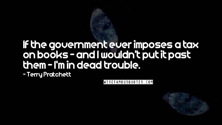 Terry Pratchett Quotes: If the government ever imposes a tax on books - and I wouldn't put it past them - I'm in dead trouble.