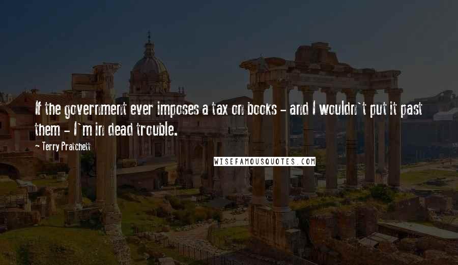 Terry Pratchett Quotes: If the government ever imposes a tax on books - and I wouldn't put it past them - I'm in dead trouble.