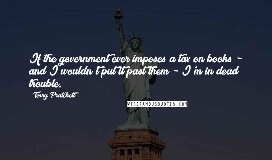 Terry Pratchett Quotes: If the government ever imposes a tax on books - and I wouldn't put it past them - I'm in dead trouble.