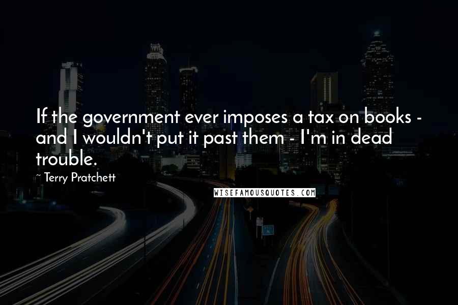 Terry Pratchett Quotes: If the government ever imposes a tax on books - and I wouldn't put it past them - I'm in dead trouble.