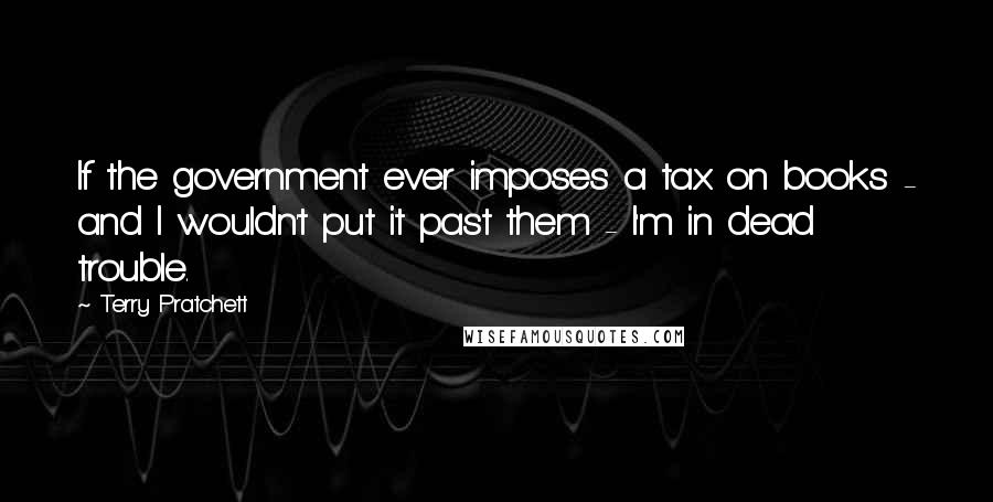Terry Pratchett Quotes: If the government ever imposes a tax on books - and I wouldn't put it past them - I'm in dead trouble.