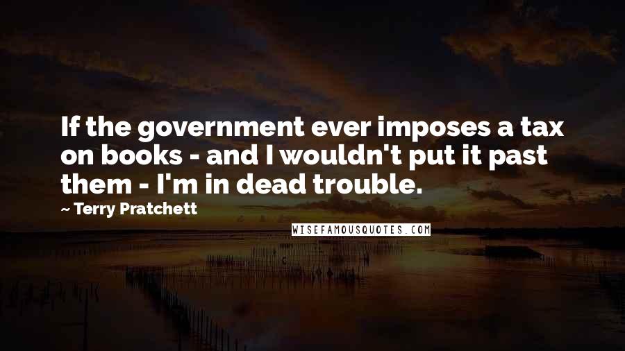 Terry Pratchett Quotes: If the government ever imposes a tax on books - and I wouldn't put it past them - I'm in dead trouble.