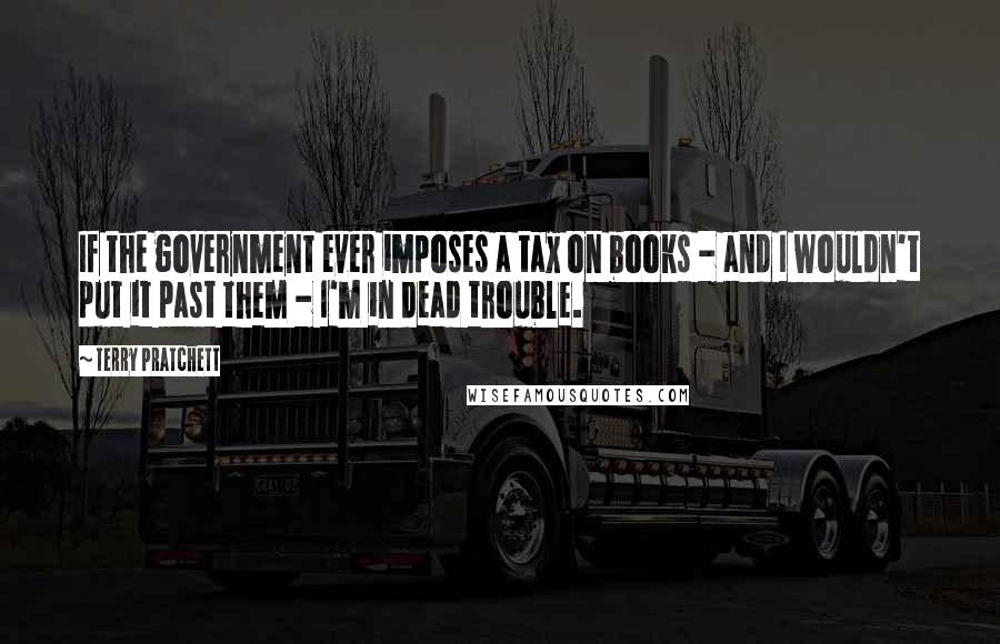 Terry Pratchett Quotes: If the government ever imposes a tax on books - and I wouldn't put it past them - I'm in dead trouble.