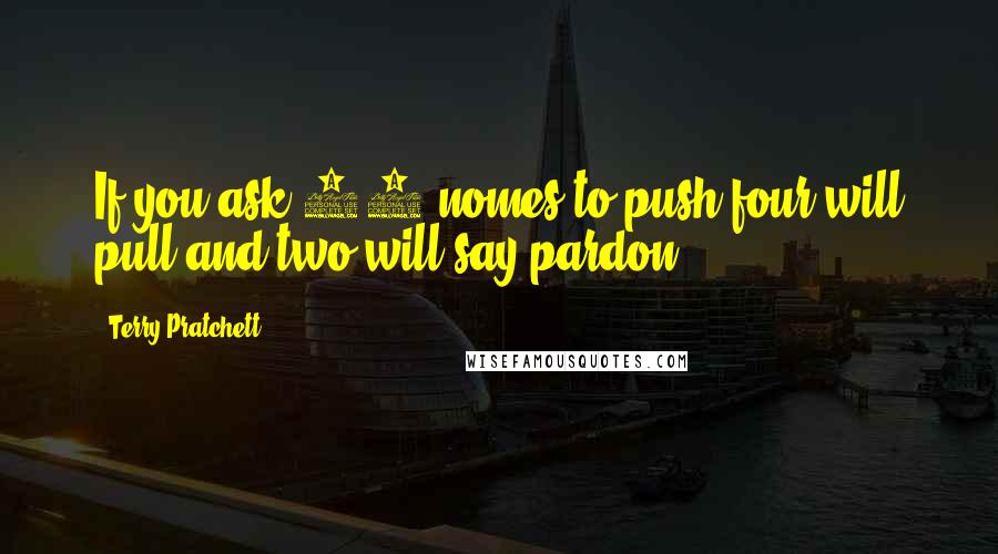 Terry Pratchett Quotes: If you ask 10 nomes to push four will pull and two will say pardon