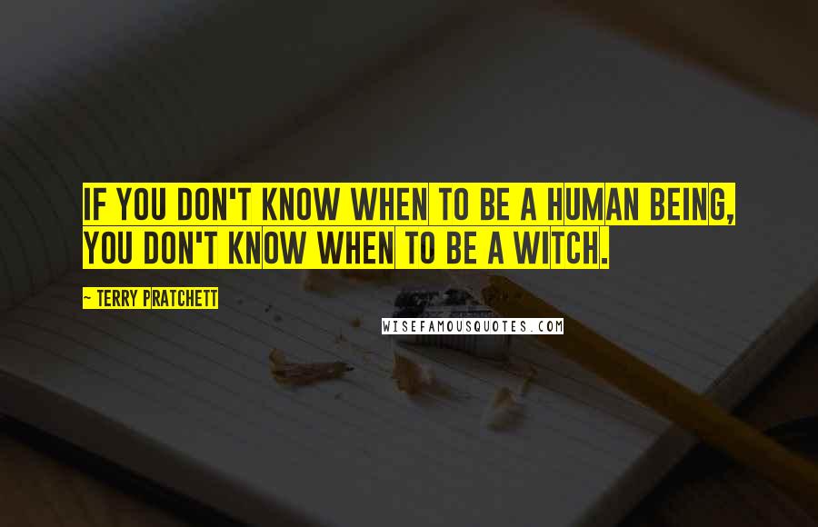 Terry Pratchett Quotes: If you don't know when to be a human being, you don't know when to be a witch.