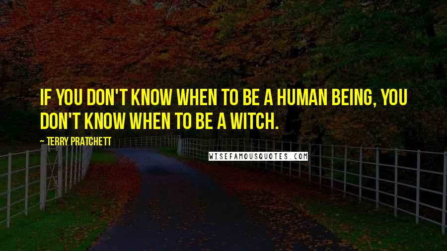 Terry Pratchett Quotes: If you don't know when to be a human being, you don't know when to be a witch.