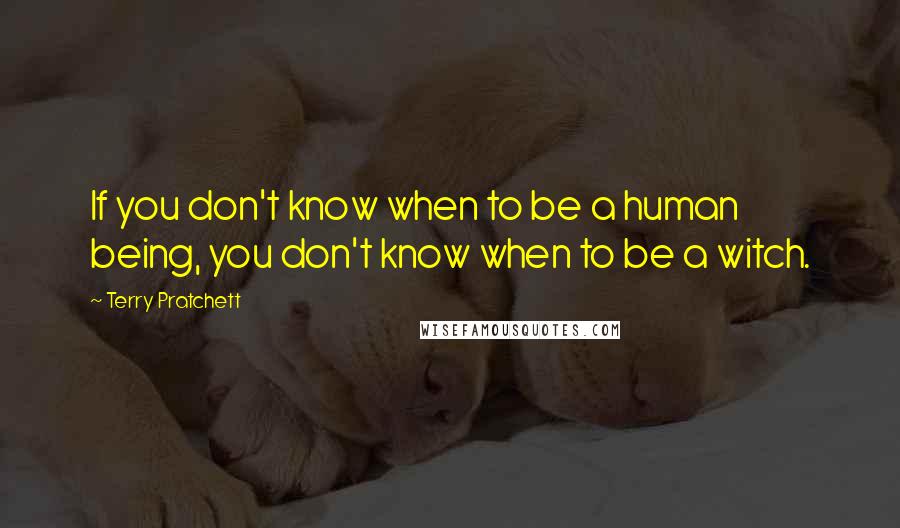 Terry Pratchett Quotes: If you don't know when to be a human being, you don't know when to be a witch.