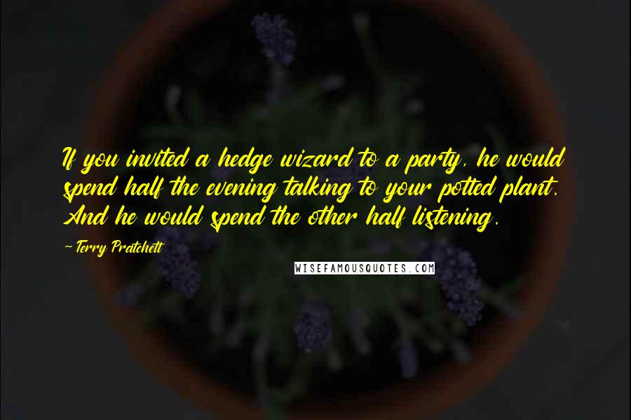 Terry Pratchett Quotes: If you invited a hedge wizard to a party, he would spend half the evening talking to your potted plant. And he would spend the other half listening.