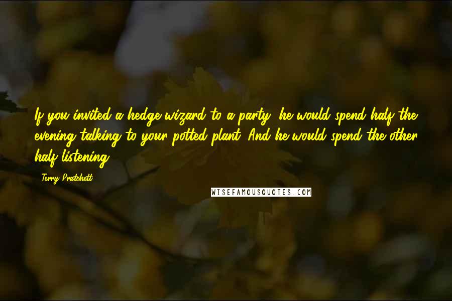Terry Pratchett Quotes: If you invited a hedge wizard to a party, he would spend half the evening talking to your potted plant. And he would spend the other half listening.