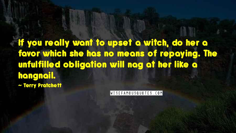 Terry Pratchett Quotes: If you really want to upset a witch, do her a favor which she has no means of repaying. The unfulfilled obligation will nag at her like a hangnail.