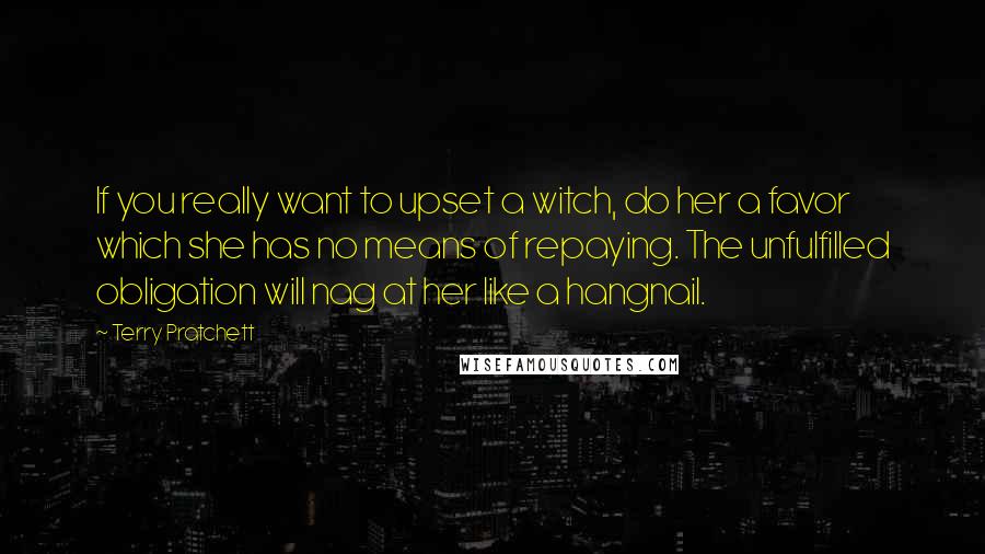 Terry Pratchett Quotes: If you really want to upset a witch, do her a favor which she has no means of repaying. The unfulfilled obligation will nag at her like a hangnail.