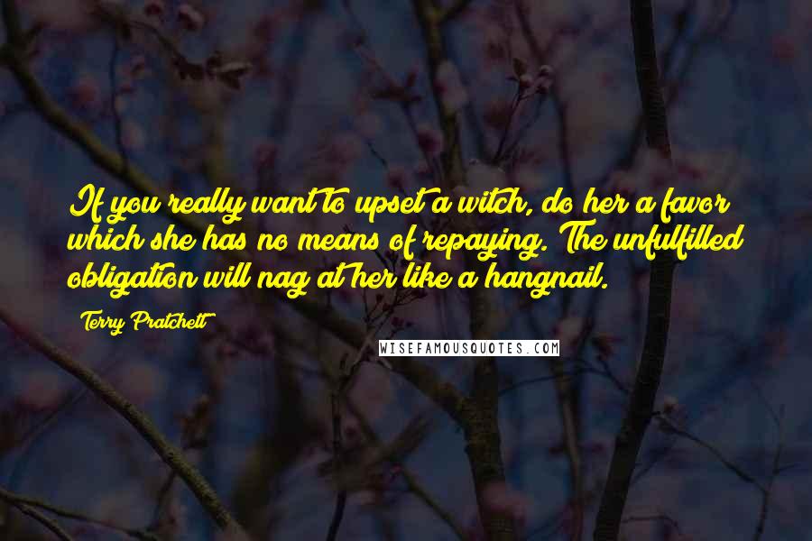 Terry Pratchett Quotes: If you really want to upset a witch, do her a favor which she has no means of repaying. The unfulfilled obligation will nag at her like a hangnail.