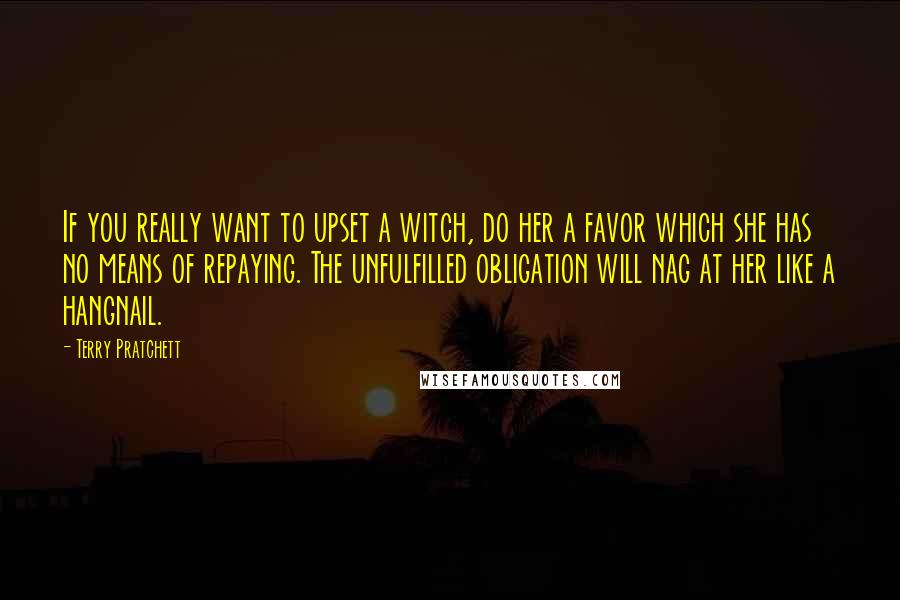 Terry Pratchett Quotes: If you really want to upset a witch, do her a favor which she has no means of repaying. The unfulfilled obligation will nag at her like a hangnail.