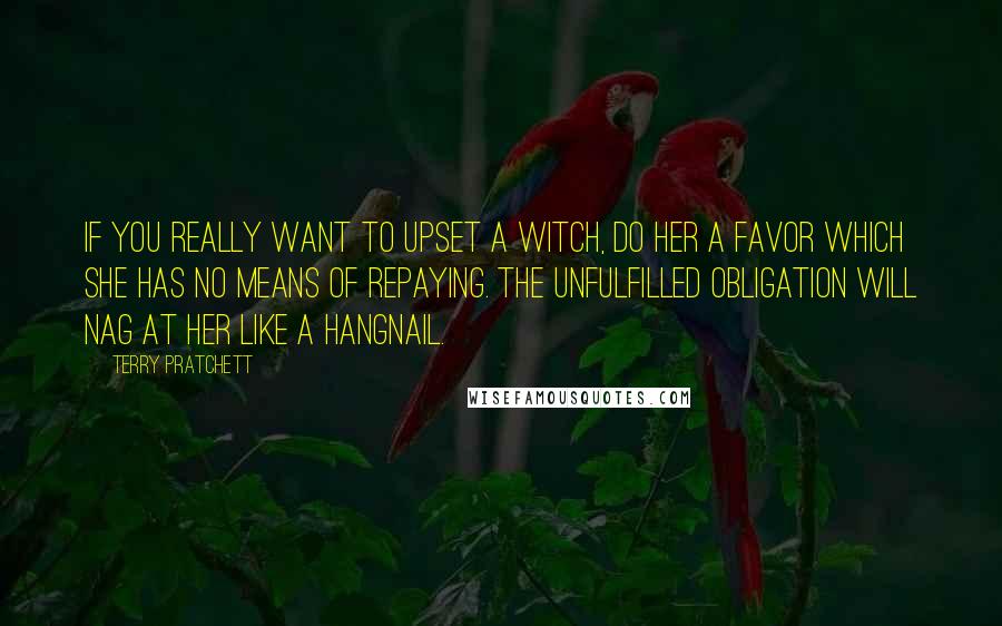 Terry Pratchett Quotes: If you really want to upset a witch, do her a favor which she has no means of repaying. The unfulfilled obligation will nag at her like a hangnail.