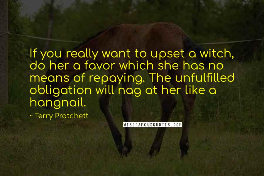 Terry Pratchett Quotes: If you really want to upset a witch, do her a favor which she has no means of repaying. The unfulfilled obligation will nag at her like a hangnail.