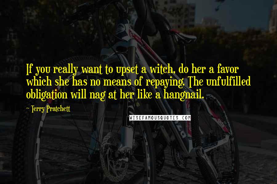 Terry Pratchett Quotes: If you really want to upset a witch, do her a favor which she has no means of repaying. The unfulfilled obligation will nag at her like a hangnail.