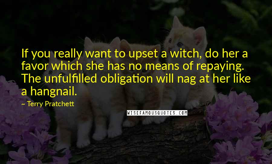 Terry Pratchett Quotes: If you really want to upset a witch, do her a favor which she has no means of repaying. The unfulfilled obligation will nag at her like a hangnail.