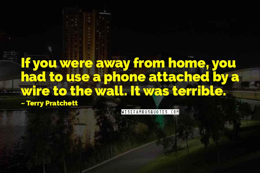 Terry Pratchett Quotes: If you were away from home, you had to use a phone attached by a wire to the wall. It was terrible.