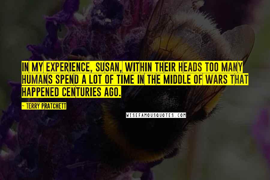 Terry Pratchett Quotes: IN MY EXPERIENCE, SUSAN, WITHIN THEIR HEADS TOO MANY HUMANS SPEND A LOT OF TIME IN THE MIDDLE OF WARS THAT HAPPENED CENTURIES AGO.
