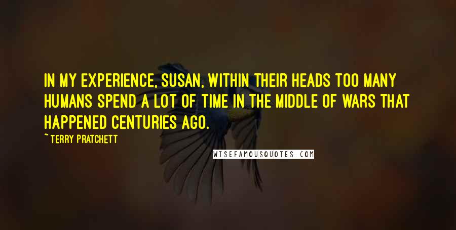 Terry Pratchett Quotes: IN MY EXPERIENCE, SUSAN, WITHIN THEIR HEADS TOO MANY HUMANS SPEND A LOT OF TIME IN THE MIDDLE OF WARS THAT HAPPENED CENTURIES AGO.