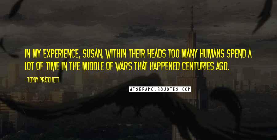 Terry Pratchett Quotes: IN MY EXPERIENCE, SUSAN, WITHIN THEIR HEADS TOO MANY HUMANS SPEND A LOT OF TIME IN THE MIDDLE OF WARS THAT HAPPENED CENTURIES AGO.