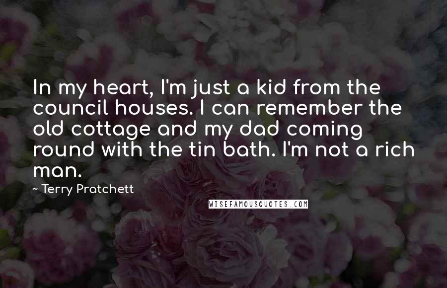 Terry Pratchett Quotes: In my heart, I'm just a kid from the council houses. I can remember the old cottage and my dad coming round with the tin bath. I'm not a rich man.