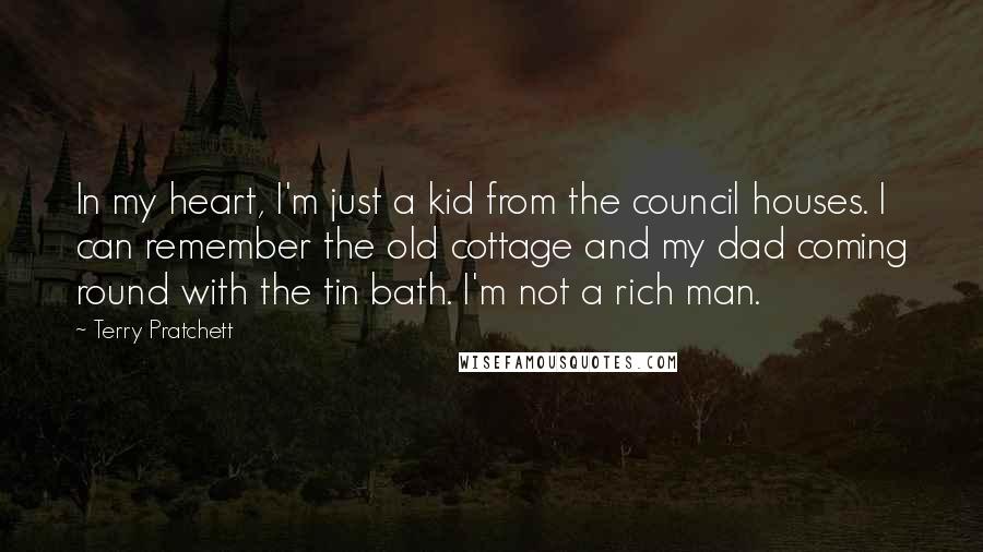 Terry Pratchett Quotes: In my heart, I'm just a kid from the council houses. I can remember the old cottage and my dad coming round with the tin bath. I'm not a rich man.