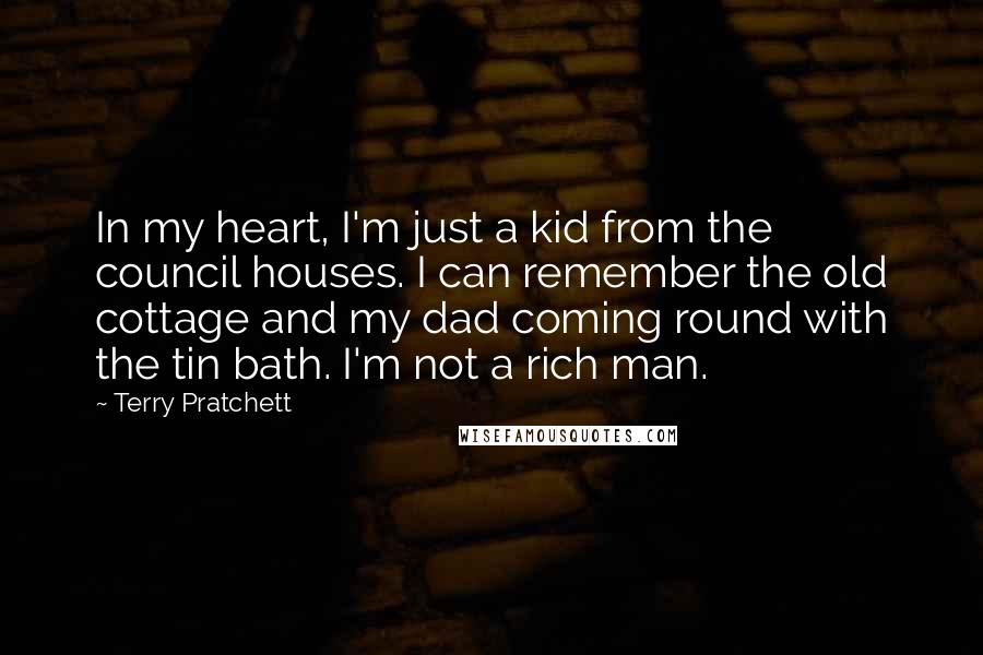 Terry Pratchett Quotes: In my heart, I'm just a kid from the council houses. I can remember the old cottage and my dad coming round with the tin bath. I'm not a rich man.