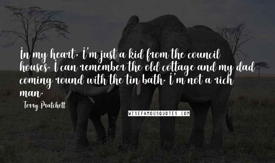 Terry Pratchett Quotes: In my heart, I'm just a kid from the council houses. I can remember the old cottage and my dad coming round with the tin bath. I'm not a rich man.