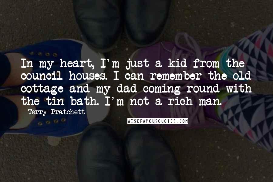 Terry Pratchett Quotes: In my heart, I'm just a kid from the council houses. I can remember the old cottage and my dad coming round with the tin bath. I'm not a rich man.