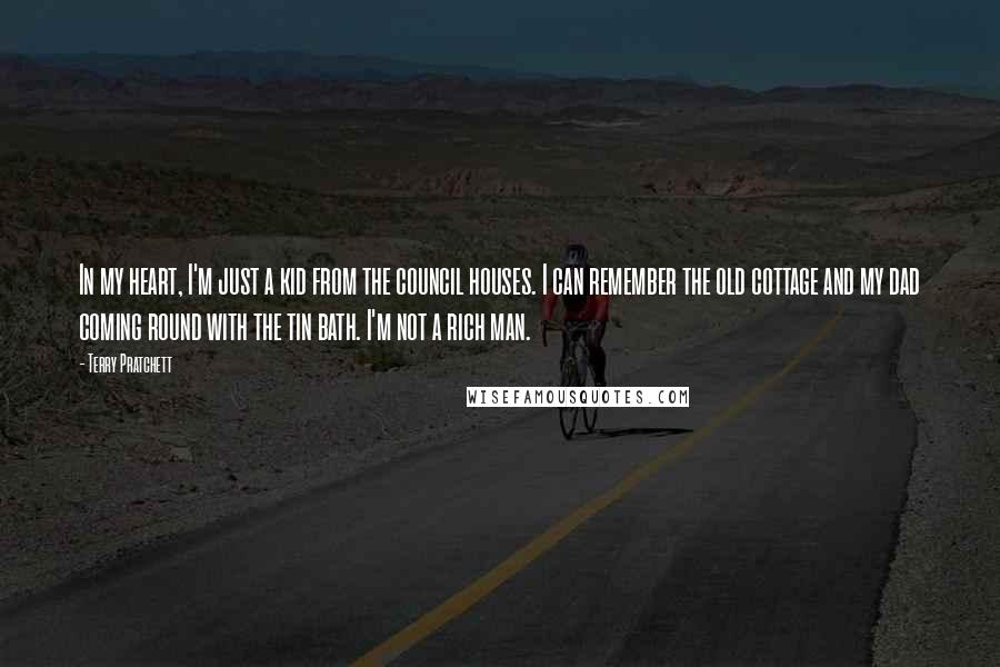 Terry Pratchett Quotes: In my heart, I'm just a kid from the council houses. I can remember the old cottage and my dad coming round with the tin bath. I'm not a rich man.