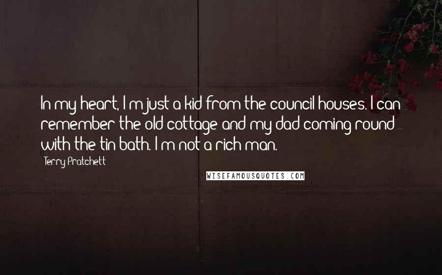 Terry Pratchett Quotes: In my heart, I'm just a kid from the council houses. I can remember the old cottage and my dad coming round with the tin bath. I'm not a rich man.