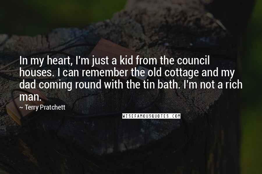 Terry Pratchett Quotes: In my heart, I'm just a kid from the council houses. I can remember the old cottage and my dad coming round with the tin bath. I'm not a rich man.