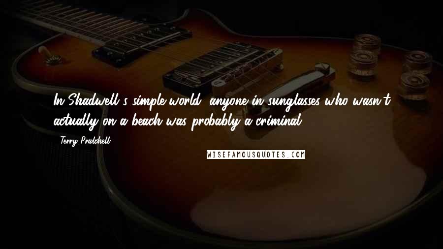 Terry Pratchett Quotes: In Shadwell's simple world, anyone in sunglasses who wasn't actually on a beach was probably a criminal.