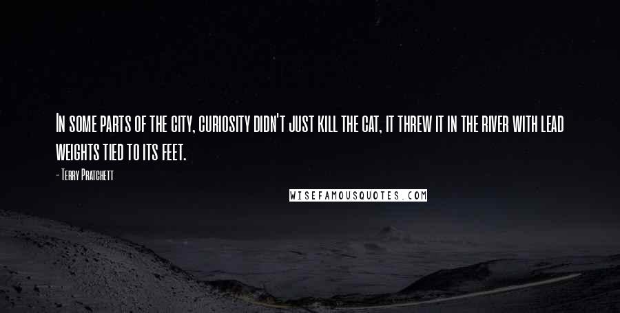 Terry Pratchett Quotes: In some parts of the city, curiosity didn't just kill the cat, it threw it in the river with lead weights tied to its feet.